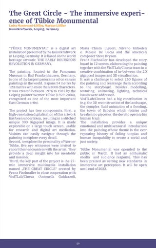 59
The Great Circle - The immersive experi-
ence of Tübke Monumental
Luisa Mantovani-Löffler, Markus Löffler
Kunstkraftwerk, Leipzig, Germany
“TÜBKE MONUMENTAL” is a digital art
installationpresentedbytheKunstkraftwerk
in Leipzig, Germany. It is based on the world
heritage artwork: THE EARLY BOURGEOIS
REVOLUTION IN GERMANY.
The painting, located in the Panorama
Museum in Bad Frankenhausen, Germany,
is one of the largest panorama oil on canvas
paintings in the world. It spans 14 metres by
123 metres with more than 3000 characters.
It was created between 1976 to 1987 by the
Leipzig painter Werner Tübke (1929-2004),
recognized as one of the most important
East German artist.
The project has tree components. First, a
high-resolution digitalisation of this artwork
has been undertaken, resulting in a stitched
unique 300 Gigapixel image. It is made
explorable on a large touch screen, usable
for research and digital art mediation.
Visitors can easily navigate through the
painting to explore every detail.
Second, to explore the personality of Werner
Tübke, five eye witnesses were invited to
report their encounters with the artist. They
provide a deep insight into his mentality
and mission.
Third, the key part of the project is the 27-
min immersive multimedia installation
named „THE GREAT CIRCLE“ created by
Franz Fischnaller in close cooperation with
VisITLab/Cineca (Antonella Guidazzoli,
Maria Chiara Liguori, Silvano Imboden
e Daniele De Luca) and the american
composer Steve Bryson.
Franz Fischnaller has developed the story
board in 12 scenes, elaborating the painting
together with the VisITLab/Cineca team in a
creative combination of in-between the 2D
gigapixel images and 3D visualisation.
It was a challenge to select 250 figures of
the painting and rearrange them according
to the storyboard. Besides modelling,
texturing, animating, lighting, technical
issues were addressed.
VisITLab/Cineca had a big contribution in
(e.g. the 3D reconstruction of the landscape,
the complex fluid animation of a flooding,
the tower of Babylon which rotates and
breaks into pieces or the devil to operate his
human trap).
The installation provides a unique
emotional and multisensorial introduction
into the painting whose theme is the ever
repeating history of failing utopias and
human incapability to create a social and
just society.
Tübke Monumental was opended to the
public in March. It had an enthusiatic
media and audience response. This has
been praized as setting new standards in
immersive art perception. It will be open
until end of 2022.
,
 