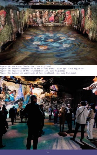 61
Figure 38: the Great Circle (ph. Luca Migliore)
Figure 39: another perspective of the visual installation (ph. Luca Migliore)
Figure 40: keyvisual of the installation (ph. Luca Migliore)
Figure 41: during the vernissage at Kunstkraftwerk (ph. Luca Migliore)
 