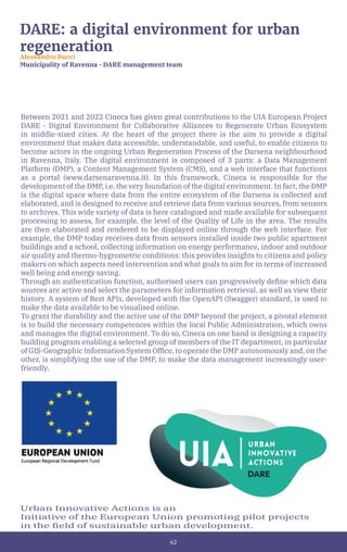62
DARE: a digital environment for urban
regeneration
Alessandro Bucci
Municipality of Ravenna - DARE management team
Between 2021 and 2022 Cineca has given great contributions to the UIA European Project
DARE - Digital Environment for Collaborative Alliances to Regenerate Urban Ecosystem
in middle-sized cities. At the heart of the project there is the aim to provide a digital
environment that makes data accessible, understandable, and useful, to enable citizens to
become actors in the ongoing Urban Regeneration Process of the Darsena neighbourhood
in Ravenna, Italy. The digital environment is composed of 3 parts: a Data Management
Platform (DMP), a Content Management System (CMS), and a web interface that functions
as a portal (www.darsenaravenna.it). In this framework, Cineca is responsible for the
development of the DMP, i.e. the very foundation of the digital environment. In fact, the DMP
is the digital space where data from the entire ecosystem of the Darsena is collected and
elaborated, and is designed to receive and retrieve data from various sources, from sensors
to archives. This wide variety of data is here catalogued and made available for subsequent
processing to assess, for example, the level of the Quality of Life in the area. The results
are then elaborated and rendered to be displayed online through the web interface. For
example, the DMP today receives data from sensors installed inside two public apartment
buildings and a school, collecting information on energy performance, indoor and outdoor
air quality and thermo-hygrometric conditions: this provides insights to citizens and policy
makers on which aspects need intervention and what goals to aim for in terms of increased
well being and energy saving.
Through an authentication function, authorised users can progressively define which data
sources are active and select the parameters for information retrieval, as well as view their
history. A system of Rest APIs, developed with the OpenAPI (Swagger) standard, is used to
make the data available to be visualised online.
To grant the durability and the active use of the DMP beyond the project, a pivotal element
is to build the necessary competences within the local Public Administration, which owns
and manages the digital environment. To do so, Cineca on one hand is designing a capacity
building program enabling a selected group of members of the IT department, in particular
of GIS-Geographic Information System Office, to operate the DMP autonomously and, on the
other, is simplifying the use of the DMP, to make the data management increasingly user-
friendly.
Urban Innovative Actions is an
Initiative of the European Union promoting pilot projects
in the field of sustainable urban development.
 