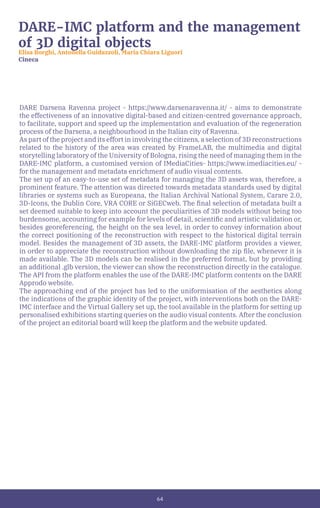 64
DARE-IMC platform and the management
of 3D digital objects
Elisa Borghi, Antonella Guidazzoli, Maria Chiara Liguori
Cineca
DARE Darsena Ravenna project - https://www.darsenaravenna.it/ - aims to demonstrate
the effectiveness of an innovative digital-based and citizen-centred governance approach,
to facilitate, support and speed up the implementation and evaluation of the regeneration
process of the Darsena, a neighbourhood in the Italian city of Ravenna.
As part of the project and its effort in involving the citizens, a selection of 3D reconstructions
related to the history of the area was created by FrameLAB, the multimedia and digital
storytelling laboratory of the University of Bologna, rising the need of managing them in the
DARE-IMC platform, a customised version of IMediaCities- https://www.imediacities.eu/ -
for the management and metadata enrichment of audio visual contents.
The set up of an easy-to-use set of metadata for managing the 3D assets was, therefore, a
prominent feature. The attention was directed towards metadata standards used by digital
libraries or systems such as Europeana, the Italian Archival National System, Carare 2.0,
3D-Icons, the Dublin Core, VRA CORE or SiGECweb. The final selection of metadata built a
set deemed suitable to keep into account the peculiarities of 3D models without being too
burdensome, accounting for example for levels of detail, scientific and artistic validation or,
besides georeferencing, the height on the sea level, in order to convey information about
the correct positioning of the reconstruction with respect to the historical digital terrain
model. Besides the management of 3D assets, the DARE-IMC platform provides a viewer,
in order to appreciate the reconstruction without downloading the zip file, whenever it is
made available. The 3D models can be realised in the preferred format, but by providing
an additional .glb version, the viewer can show the reconstruction directly in the catalogue.
The API from the platform enables the use of the DARE-IMC platform contents on the DARE
Approdo website.
The approaching end of the project has led to the uniformisation of the aesthetics along
the indications of the graphic identity of the project, with interventions both on the DARE-
IMC interface and the Virtual Gallery set up, the tool available in the platform for setting up
personalised exhibitions starting queries on the audio visual contents. After the conclusion
of the project an editorial board will keep the platform and the website updated.
 