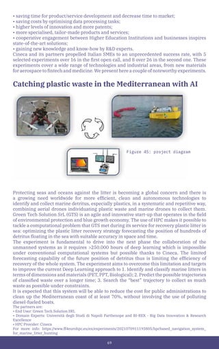69
• saving time for product/service development and decrease time to market;
• saving costs by optimising data processing tasks;
• higher levels of innovation and more patents;
• more specialised, tailor-made products and services;
• cooperative engagement between Higher Education Institutions and businesses inspires
state-of-the-art solutions;
• gaining new knowledge and know-how by R&D experts.
Cineca and its partners propelled Italian SMEs to an unprecedented success rate, with 5
selected experiments over 16 in the first open call, and 8 over 26 in the second one. These
experiments cover a wide range of technologies and industrial areas, from new materials
for aerospace to fintech and medicine. We present here a couple of noteworthy experiments.
Catching plastic waste in the Mediterranean with AI
Protecting seas and oceans against the litter is becoming a global concern and there is
a growing need worldwide for more efficient, clean and autonomous technologies to
identify and collect marine detritus, especially plastics, in a systematic and repetitive way,
combining aerial drones individuating plastic waste and marine drones to collect them.
Green Tech Solution SrL (GTS) is an agile and innovative start-up that operates in the field
of environmental protection and blue growth economy. The use of HPC makes it possible to
tackle a computational problem that GTS met during its service for recovery plastic litter in
sea: optimizing the plastic litter recovery strategy forecasting the position of hundreds of
detritus floating in the sea with suitable accuracy in space and time.
The experiment is fundamental to drive into the next phase the collaboration of the
unmanned systems as it requires >250.000 hours of deep learning which is impossible
under conventional computational systems but possible thanks to Cineca. The limited
forecasting capability of the future position of detritus thus is limiting the efficiency of
recovery of the whole system. The experiment aims to overcome this limitation and targets
to improve the current Deep Learning approach to 1. Identify and classify marine litters in
terms of dimensions and materials (PET, PPT, Biological); 2. Predict the possible trajectories
of classified waste over a longer time; 3. Search the “best” trajectory to collect as much
waste as possible under constraints.
It is expected that this system will be able to reduce the cost for public administrations to
clean up the Mediterranean coast of at least 70%, without involving the use of polluting
diesel-fueled boats.
The partners are:
• End User: Green Tech Solution SRL
• Domain Experts: Università degli Studi di Napoli Parthenope and BI-REX - Big Data Innovation & Research
Excellence
• HPC Provider: Cineca
For more info: https://www.ff4eurohpc.eu/en/experiments/2021070911193805/hpcbased_navigation_system_
for_marine_litter_hunting
Figure 45: project diagram
 