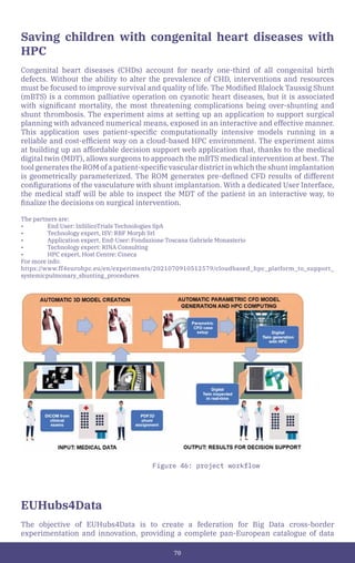 70
Saving children with congenital heart diseases with
HPC
Congenital heart diseases (CHDs) account for nearly one-third of all congenital birth
defects. Without the ability to alter the prevalence of CHD, interventions and resources
must be focused to improve survival and quality of life. The Modified Blalock Taussig Shunt
(mBTS) is a common palliative operation on cyanotic heart diseases, but it is associated
with significant mortality, the most threatening complications being over-shunting and
shunt thrombosis. The experiment aims at setting up an application to support surgical
planning with advanced numerical means, exposed in an interactive and effective manner.
This application uses patient-specific computationally intensive models running in a
reliable and cost-efficient way on a cloud-based HPC environment. The experiment aims
at building up an affordable decision support web application that, thanks to the medical
digital twin (MDT), allows surgeons to approach the mBTS medical intervention at best. The
tool generates the ROM of a patient-specific vascular district in which the shunt implantation
is geometrically parameterized. The ROM generates pre-defined CFD results of different
configurations of the vasculature with shunt implantation. With a dedicated User Interface,
the medical staff will be able to inspect the MDT of the patient in an interactive way, to
finalize the decisions on surgical intervention.
The partners are:
• End User: InSilicoTrials Technologies SpA
• Technology expert, ISV: RBF Morph Srl
• Application expert, End-User: Fondazione Toscana Gabriele Monasterio
• Technology expert: RINA Consulting
• HPC expert, Host Centre: Cineca
For more info:
https://www.ff4eurohpc.eu/en/experiments/2021070910512579/cloudbased_hpc_platform_to_support_
systemicpulmonary_shunting_procedures
EUHubs4Data
The objective of EUHubs4Data is to create a federation for Big Data cross-border
experimentation and innovation, providing a complete pan-European catalogue of data
Figure 46: project workflow
 