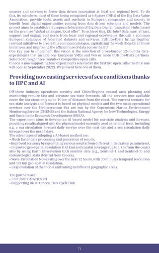 71
sources and services to foster data driven innovation at local and regional level. To do
this, its members, most of them being recognised as i-Spaces (DIHs) of the Big Data Value
Association, provide tools, assets and methods to European companies and society to
benefit from digital opportunities coming from data driven solutions and models. The
project aims to establish a European federation of Big Data Digital Innovation Hubs based
on the premise “global catalogue, local offer”. To achieve this, EUHubs4Data must attract,
support and engage end users from local and regional ecosystems through a common
European catalogue of federated datasets and services. EUHubs4Data brings together
relevant initiatives to create this common catalogue, capitalizing the work done by all those
initiatives, and improving the efficient use of data across the EU.
One key way to implement this vision is the selection of cross-border 12-months data-
experiments that include one European SMEs and two or more EUHubs4Data partners.
Selected through three rounds of competitive open calls.
Cineca is now supporting four experiments selected in the first two open calls (the final one
will open in September 2022). We present here one of them.
Providingnowcastingservicesofseaconditionsthanks
to HPC and AI
Off-shore industry operations security and Cities/Regions coastal area planning and
monitoring require fast and accurate sea-state forecasts. All the services now available
cover the sea areas only up to 10 km of distance from the coast. The current scenario for
sea state analysis and forecast is based on physical models and the two main operational
services over the Mediterranean Sea are run by the Copernicus Marine Environment
Monitoring Service (CMEMS) and the Italian National Agency for New Technologies, Energy
and Sustainable Economic Development (ENEA).
The experiment aims to develop an AI based model for sea-state analysis and forecast,
providing results aligned with the physical model currently used at national level, including
e.g. a sea circulation forecast daily service over the next day and a sea circulation daily
forecast over the next 5 days.
The advantages of adopting a AI-based method are:
• Much faster data processing and generation of results,
•Improvedaccuracybyensemblingvariousresults(fromdifferentinitializationparameters),
• Improved geo-spatial resolution (1x1km) and coastal coverage (up to 1 km from the coast)
also by using Earth Observation (EO) satellite data (e.g., Sentinel-1 and Sentinel-3) and
meteorological data (Mistral from Cineca),
• Wave-Circulation Nowcasting over the next 12 hours, with 30 minutes temporal resolution
and 1x1Km geo-spatial resolution,
• Easy evolution of the model and tuning to different geographic areas.
The partners are:
• End User: GMATICS srl
• Supporting DIHs: Cineca, Data Cycle Hub
 