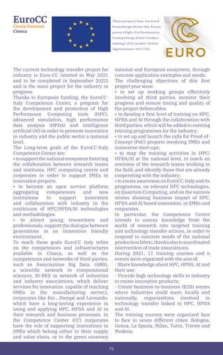 72
This project has recived
foundings from the Euro-
pean High-Performance
Computing Joint Under-
taking (JU) under Grant
Agreement 951732
EuroCC
Cinzia Zannoni
Cineca
The current technology transfer project for
industry is Euro-CC (started in May 2021
and to be completed in September 2022)
and is the main project for the industry in
progress.
Thanks to European funding, the EuroCC-
Italy Competence Center, a program for
the development and promotion of High
Performance Computing tools (HPC),
advanced simulation, high performance
data analysis (HPDA) and intelligence
artificial (AI) in order to promote innovation
in industry and the public sector a national
level.
The Long-term goals of the EuroCC-Italy
Competence Center are:
• to support the national ecosystem fostering
the collaboration between research teams
and institutes, HPC computing centre and
corporates in order to support SMEs in
innovation projects.
• to become an open service platform
aggregating competences and new
institutions to support innovation
and collaboration with industry in the
continuum of HPC/HPDA/AI technologies
and methodologies.
• to attract young researchers and
professionals, support the dialogue between
generations in an innovation friendly
environment.
To reach these goals EuroCC Italy relies
on the competences and infrastructures
available in Cineca, as well as the
competences and networks of third parties,
such as Associazione Big Data, (ABD),
a scientific network in computational
sciences, BI-REX (a network of industries
and industry associations, which deliver
services for innovation capable of reaching
SMEs in the manufacturing sector;),
corporates like Eni , Dompé and Leonardo,
which have a long-lasting experience in
using and applying HPC, HPDA and AI in
their research and business processes. In
the Competence Center (CC) corporates
have the role of supporting innovations in
SMEs which belong either to their supply
and value chain, or to the green economy
national and European ecosystem, through
concrete application examples and needs.
The challenging objectives of this first
project year were:
• to set up working groups effectively
involving all third parties, monitor their
progress and ensure timing and quality of
the project deliverables.
• to develop a first level of training on HPC,
HPDA and AI through the collaboration with
third parties, which will be added to existing
training programmes for the industry;
• to set up and launch the calls for Proof-of-
Concept (PoC) projects involving SMEs and
innovative start-ups;
• to map the training activities in HPC/
HPDA/AI at the national level, to reach an
overview of the research teams working in
the field, and identify those that are already
cooperating with the industry;
• to create awareness on EuroCC-Italy and its
programme, on relevant HPC technologies,
on Quantum Computing, and on the success
stories showing business impact of HPC,
HPDA and AI based innovation, in SMEs and
corporates.
In particular, the Competence Center
intends to convey knowledge from the
world of research into targeted training
and technology transfer actions, in order to
respond to concrete needs of the national
productionfabric,thanksalsotocoordinated
intervention of trade associations.
During 2021, 11 training courses and 6
events were organized with the aim of:
- Share knowledge about HPC, HPDA, AI and
their use;
- Provide high technology skills to industry
to create innovative products;
- Create business-to-business (B2B) events
where industries could meet, locally and
nationally, organizations involved in
technology transfer linked to HPC, HPDA
and AI.
The training courses were organized face
to face in seven different cities: Bologna,
Genoa, La Spezia, Milan, Turin, Trieste and
Modena.
 