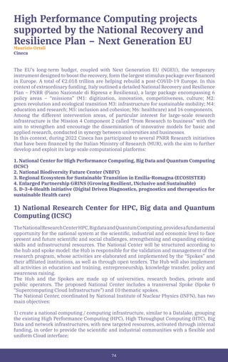 74
The EU’s long-term budget, coupled with Next Generation EU (NGEU), the temporary
instrument designed to boost the recovery, form the largest stimulus package ever financed
in Europe. A total of €2.018 trillion are helping rebuild a post-COVID-19 Europe. In this
context of extraordinary funding, Italy outlined a detailed National Recovery and Resilience
Plan – PNRR (Piano Nazionale di Ripresa e Resilienza), a large package encompassing 6
policy areas – “missions” (M1: digitization, innovation, competitiveness, culture; M2:
green revolution and ecological transition M3: infrastructure for sustainable mobility; M4:
education and research; M5: inclusion and cohesion; M6: healthcare) and 16 components.
Among the different intervention areas, of particular interest for large-scale research
infrastructure is the Mission 4 Component 2 called “from Research to business” with the
aim to strengthen and encourage the dissemination of innovative models for basic and
applied research, conducted in synergy between universities and businesses.
In this context, during 2022 Cineca has participated to several PNRR Research initiatives
that have been financed by the Italian Ministry of Research (MUR), with the aim to further
develop and exploit its large scale computational platforms:
1. National Center for High Performance Computing, Big Data and Quantum Computing
(ICSC)
2. National Biodiversity Future Center (NBFC)
3. Regional Ecosystem for Sustainable Transition in Emilia-Romagna (ECOSISTER)
4. Enlarged Partnership GRINS (Growing Resilient, INclusive and Sustainable)
5. D-3-4-Health initiative (Digital Driven Diagnostics, prognostics and therapeutics for
sustainable Health care)
1) National Research Center for HPC, Big data and Quantum
Computing (ICSC)
TheNationalResearchCenterHPC,BigdataandQuantumComputing,providesafundamental
opportunity for the national system at the scientific, industrial and economic level to face
present and future scientific and social challenges, strengthening and expanding existing
skills and infrastructural resources. The National Center will be structured according to
the hub and spoke model: the Hub is responsible for the validation and management of the
research program, whose activities are elaborated and implemented by the “Spokes” and
their affiliated institutions, as well as through open tenders. The Hub will also implement
all activities in education and training, entrepreneurship, knowledge transfer, policy and
awareness raising.
The Hub and the Spokes are made up of universities, research bodies, private and
public operators. The proposed National Center includes a transversal Spoke (Spoke 0
“Supercomputing Cloud Infrastructure”) and 10 thematic spokes.
The National Center, coordinated by National Institute of Nuclear Physics (INFN), has two
main objectives:
1) create a national computing / computing infrastructure, similar to a Datalake, grouping
the existing High Performance Computing (HPC), High Throughput Computing (HTC), Big
Data and network infrastructures, with new targeted resources, activated through internal
funding, in order to provide the scientific and industrial communities with a flexible and
uniform Cloud interface;
High Performance Computing projects
supported by the National Recovery and
Resilience Plan – Next Generation EU
Maurizio Ortali
Cineca
 