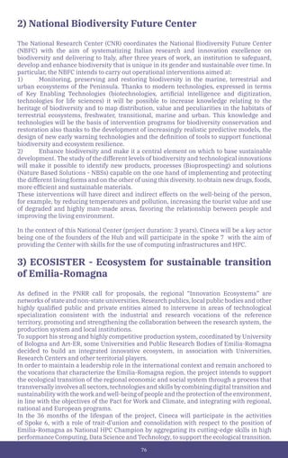 76
2) National Biodiversity Future Center
The National Research Center (CNR) coordinates the National Biodiversity Future Center
(NBFC) with the aim of systematizing Italian research and innovation excellence on
biodiversity and delivering to Italy, after three years of work, an institution to safeguard,
develop and enhance biodiversity that is unique in its gender and sustainable over time. In
particular, the NBFC intends to carry out operational interventions aimed at:
1) Monitoring, preserving and restoring biodiversity in the marine, terrestrial and
urban ecosystems of the Peninsula. Thanks to modern technologies, expressed in terms
of Key Enabling Technologies (biotechnologies, artificial intelligence and digitization,
technologies for life sciences) it will be possible to increase knowledge relating to the
heritage of biodiversity and to map distribution, value and peculiarities in the habitats of
terrestrial ecosystems, freshwater, transitional, marine and urban. This knowledge and
technologies will be the basis of intervention programs for biodiversity conservation and
restoration also thanks to the development of increasingly realistic predictive models, the
design of new early warning technologies and the definition of tools to support functional
biodiversity and ecosystem resilience.
2) Enhance biodiversity and make it a central element on which to base sustainable
development. The study of the different levels of biodiversity and technological innovations
will make it possible to identify new products, processes (Bioprospecting) and solutions
(Nature Based Solutions - NBSs) capable on the one hand of implementing and protecting
the different living forms and on the other of using this diversity. to obtain new drugs, foods,
more efficient and sustainable materials.
These interventions will have direct and indirect effects on the well-being of the person,
for example, by reducing temperatures and pollution, increasing the tourist value and use
of degraded and highly man-made areas, favoring the relationship between people and
improving the living environment.
In the context of this National Center (project duration: 3 years), Cineca will be a key actor
being one of the founders of the Hub and will participate in the spoke 7 with the aim of
providing the Center with skills for the use of computing infrastructures and HPC.
3) ECOSISTER - Ecosystem for sustainable transition
of Emilia-Romagna
As defined in the PNRR call for proposals, the regional “Innovation Ecosystems” are
networks of state and non-state universities, Research publics, local public bodies and other
highly qualified public and private entities aimed to intervene in areas of technological
specialization consistent with the industrial and research vocations of the reference
territory, promoting and strengthening the collaboration between the research system, the
production system and local institutions.
To support his strong and highly competitive production system, coordinated by University
of Bologna and Art-ER, some Universities and Public Research Bodies of Emilia-Romagna
decided to build an integrated innovative ecosystem, in association with Universities,
Research Centers and other territorial players.
In order to maintain a leadership role in the international context and remain anchored to
the vocations that characterize the Emilia-Romagna region, the project intends to support
the ecological transition of the regional economic and social system through a process that
transversally involves all sectors, technologies and skills by combining digital transition and
sustainability with the work and well-being of people and the protection of the environment,
in line with the objectives of the Pact for Work and Climate, and integrating with regional,
national and European programs.
In the 36 months of the lifespan of the project, Cineca will participate in the activities
of Spoke 6, with a role of trait-d’union and consolidation with respect to the position of
Emilia-Romagna as National HPC Champion by aggregating its cutting-edge skills in high
performance Computing, Data Science and Technology, to support the ecological transition.
 