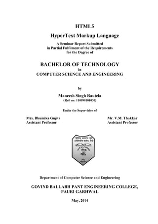 HTML5
HyperText Markup Language
A Seminar Report Submitted
in Partial Fulfilment of the Requirements
for the Degree of
BACHELOR OF TECHNOLOGY
in
COMPUTER SCIENCE AND ENGINEERING
by
Maneesh Singh Rautela
(Roll no. 110090101030)
Under the Supervision of
Mrs. Bhumika Gupta Mr. V.M. Thakkar
Assistant Professor Assistant Professor
Department of Computer Science and Engineering
GOVIND BALLABH PANT ENGINEERING COLLEGE,
PAURI GARHWAL
May, 2014
 