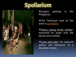 Spoliarium
     Largest painting    in   the
     Philippines.

     The Technique used by the
     artist is symbolism.

     Heavy strong brush strokes-
     expressed his anger over the
     abuses and cruelties.

     Lines and color- he captured
     pathos and barbarism of a
     decadent empire.
 