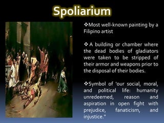 Spoliarium
     Most well-known painting by a
     Filipino artist

      A building or chamber where
     the dead bodies of gladiators
     were taken to be stripped of
     their armor and weapons prior to
     the disposal of their bodies.

     Symbol of 'our social, moral,
     and political life: humanity
     unredeemed,      reason   and
     aspiration in open fight with
     prejudice,   fanaticism,  and
     injustice."
 