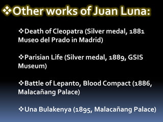 Other works of Juan Luna:
  Death of Cleopatra (Silver medal, 1881
  Museo del Prado in Madrid)

  Parisian Life (Silver medal, 1889, GSIS
  Museum)

  Battle of Lepanto, Blood Compact (1886,
  Malacañang Palace)

  Una Bulakenya (1895, Malacañang Palace)
 