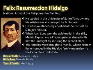 Felix Resurreccion Hidalgo
National Artist of the Philippines for Painting
                  He studied in the University of Santo Tomas where
                   his artistry was encouraged by Fr. Sabater.
                  He was simultaneously enrolled at the Escuela de
                   Dibujo y Pintura.
                  When Juan Luna won the gold medal in the 1884
                   Madrid Exposition, a Filipino painter shared with
                   him the limelight by securing the second place.
                  His remains were brought to Manila, where he now
                   lies entombed in the Hidalgo family mausoleum at
                   the Cementerio del Norte.
Date of Birth: February 21, 1855
Birthplace: Binondo, Manila
Year of Death: March 1913
 