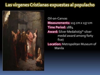 Las virgenes Cristianas expuestas al populacho

                     Oil-on-Canvas
                     Measurements: 115 cm x 157 cm
                     Time Period: 1884
                     Award: Silver Medalist(9th silver
                            medal award among forty
                            five)
                     Location: Metropolitan Museum of
                          Manila
 