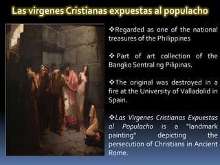 Las virgenes Cristianas expuestas al populacho
                      Regarded as one of the national
                      treasures of the Philippines

                       Part of art collection of the
                      Bangko Sentral ng Pilipinas.

                      The original was destroyed in a
                      fire at the University of Valladolid in
                      Spain.

                      Las Virgenes Cristianas Expuestas
                      al Populacho is a "landmark
                      painting"       depicting        the
                      persecution of Christians in Ancient
                      Rome.
 