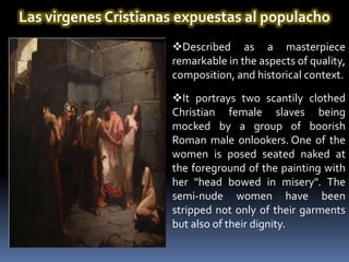 Las virgenes Cristianas expuestas al populacho
                      Described as a masterpiece
                      remarkable in the aspects of quality,
                      composition, and historical context.

                      It portrays two scantily clothed
                      Christian female slaves being
                      mocked by a group of boorish
                      Roman male onlookers. One of the
                      women is posed seated naked at
                      the foreground of the painting with
                      her "head bowed in misery". The
                      semi-nude women have been
                      stripped not only of their garments
                      but also of their dignity.
 