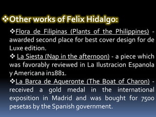Other works of Felix Hidalgo:
  Flora de Filipinas (Plants of the Philippines) -
  awarded second place for best cover design for de
  Luxe edition.
   La Siesta (Nap in the afternoon) - a piece which
  was favorably reviewed in La Ilustracion Espanola
  y Americana in1881.
  La Barca de Aqueronte (The Boat of Charon) -
  received a gold medal in the international
  exposition in Madrid and was bought for 7500
  pesetas by the Spanish government.
 