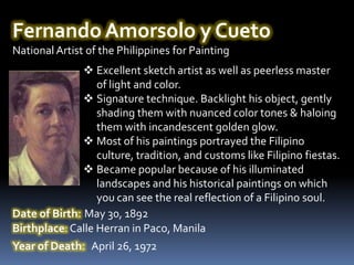 Fernando Amorsolo y Cueto
National Artist of the Philippines for Painting
                Excellent sketch artist as well as peerless master
                  of light and color.
                Signature technique. Backlight his object, gently
                  shading them with nuanced color tones & haloing
                  them with incandescent golden glow.
                Most of his paintings portrayed the Filipino
                  culture, tradition, and customs like Filipino fiestas.
                Became popular because of his illuminated
                  landscapes and his historical paintings on which
                  you can see the real reflection of a Filipino soul.
Date of Birth: May 30, 1892
Birthplace: Calle Herran in Paco, Manila
Year of Death: April 26, 1972
 