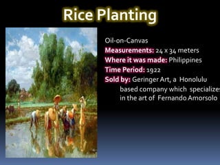 Rice Planting
     Oil-on-Canvas
     Measurements: 24 x 34 meters
     Where it was made: Philippines
     Time Period: 1922
     Sold by: Geringer Art, a Honolulu
          based company which specializes
          in the art of Fernando Amorsolo
 
