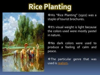 Rice Planting
     His “Rice Planting” (1922) was a
     staple of tourist brochures.

     It’s visual weight is light because
     the colors used were mostly pastel
     in nature.

     No dark colors were used to
     produce a feeling of calm and
     peace.

     The particular genre that was
     used is realism.
 