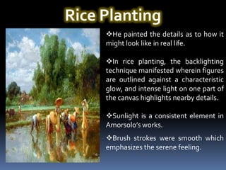 Rice Planting
     He painted the details as to how it
     might look like in real life.

     In rice planting, the backlighting
     technique manifested wherein figures
     are outlined against a characteristic
     glow, and intense light on one part of
     the canvas highlights nearby details.

     Sunlight is a consistent element in
     Amorsolo’s works.
     Brush strokes were smooth which
     emphasizes the serene feeling.
 