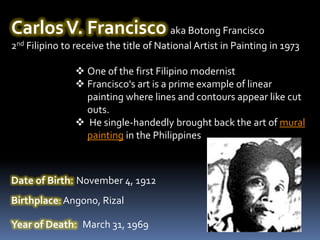 Carlos V. Francisco aka Botong Francisco
2nd Filipino to receive the title of National Artist in Painting in 1973

                One of the first Filipino modernist
                Francisco's art is a prime example of linear
                 painting where lines and contours appear like cut
                 outs.
                He single-handedly brought back the art of mural
                 painting in the Philippines



Date of Birth: November 4, 1912
Birthplace: Angono, Rizal

Year of Death: March 31, 1969
 