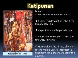 Katipunan
  Mural
  Best known mural of Francisco

  It shows his descriptions about the
  History of Manila

  Mayor Antonio Villegas in Manila

  It describes the enthusiasm of the
  first Datu in Manila.

  His murals on the history of Manila
  for the Manila City Hall represent a
  high point in his art and the art of the
  country.
 