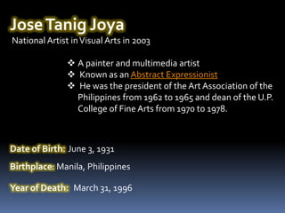 Jose Tanig Joya
National Artist in Visual Arts in 2003

                A painter and multimedia artist
                Known as an Abstract Expressionist
                He was the president of the Art Association of the
                 Philippines from 1962 to 1965 and dean of the U.P.
                 College of Fine Arts from 1970 to 1978.



Date of Birth: June 3, 1931
Birthplace: Manila, Philippines

Year of Death: March 31, 1996
 