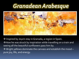 Granadean Arabesque




 Inspired by Joya’s stay in Granada, a region in Spain.
How he was struck by inspiration while travelling on a train and
seeing all the beautiful sunflowers pass him by.
 Bright yellows dominate the canvass and establish the mood –
pure joy, life, and energy.
 