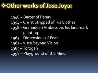 Other works of Jose Joya:
   1948 – Barter of Panay
   1954 – Christ Stripped of His Clothes
   1958 – Granadean Arabesque, his landmark
          painting
   1965 – Dimensions of Fear
   1981 – Vista Beyond Vision
   1985 – Torogan
   1998 – Playground of the Mind
 