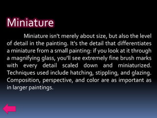 Miniature
       Miniature isn't merely about size, but also the level
of detail in the painting. It's the detail that differentiates
a miniature from a small painting: if you look at it through
a magnifying glass, you'll see extremely fine brush marks
with every detail scaled down and miniaturized.
Techniques used include hatching, stippling, and glazing.
Composition, perspective, and color are as important as
in larger paintings.
 