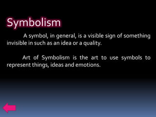 Symbolism
       A symbol, in general, is a visible sign of something
invisible in such as an idea or a quality.

      Art of Symbolism is the art to use symbols to
represent things, ideas and emotions.
 