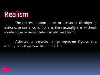 Realism
       The representation in art or literature of objects,
actions, or social conditions as they actually are, without
idealization or presentation in abstract form.

       Adopted to describe things represent figures and
exactly how they look like in real life.
 