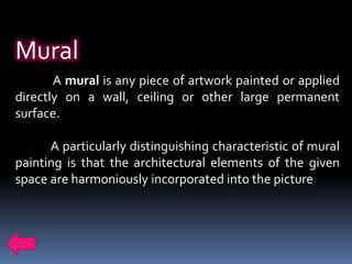 Mural
       A mural is any piece of artwork painted or applied
directly on a wall, ceiling or other large permanent
surface.

      A particularly distinguishing characteristic of mural
painting is that the architectural elements of the given
space are harmoniously incorporated into the picture
 