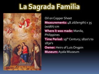 La Sagrada Familia
       Oil on Copper Sheet
       Measurements: 48.26(length) x 35
       (width) cm
       Where it was made: Manila,
       Philippines
       Time Period: 19th Century; 1820’s to
       1830’s
       Owner: Heirs of Luis Ongpin
       Museum: Ayala Miuseum
 