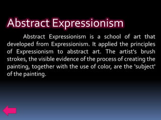 Abstract Expressionism
       Abstract Expressionism is a school of art that
developed from Expressionism. It applied the principles
of Expressionism to abstract art. The artist's brush
strokes, the visible evidence of the process of creating the
painting, together with the use of color, are the 'subject'
of the painting.
 