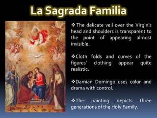 La Sagrada Familia
        The delicate veil over the Virgin’s
       head and shoulders is transparent to
       the point of appearing almost
       invisible.

       Cloth folds and curves of the
       figures’ clothing appear quite
       realistic.

       Damian Domingo uses color and
       drama with control.

       The painting depicts three
       generations of the Holy Family.
 