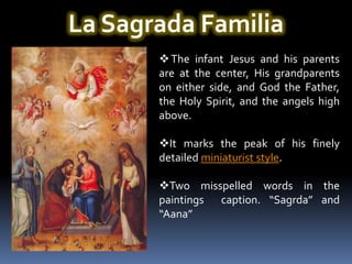 La Sagrada Familia
        The infant Jesus and his parents
       are at the center, His grandparents
       on either side, and God the Father,
       the Holy Spirit, and the angels high
       above.

       It marks the peak of his finely
       detailed miniaturist style.

       Two misspelled words in the
       paintings caption. “Sagrda” and
       “Aana”
 