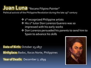 Juan Luna “Ilocano Filipino Painter”
Political activist of the Philippine Revolution during the late 19th century

                   1st recognized Philippine artists
                   His 1st tutor Don Lorenzo Guerero was so
                    impressed with his early works
                   Don Lorenzo persuaded his parents to send him to
                    Spain to advance his skills



Date of Birth: October 23,1857
Birthplace: Badoc, Ilocos Norte, Philippines

Year of Death: December 7, 1899
 