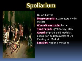 Spoliarium
   Oil-on-Canvas
   Measurements: 4.22 meters x 7.675
   meters
   Where it was made: Rome
   Time Period: 19th Century , 1884
   Award: 1st prize, gold medal at
   Exposicion de Bellas Artes of Oil
   Paintings in Madrid
   Location: National Museum
 
