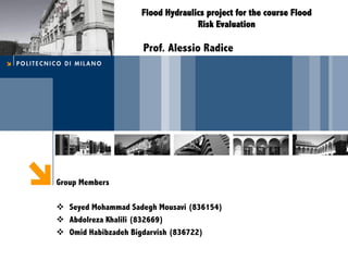 Flood Hydraulics project for the course Flood
Risk Evaluation
Prof. Alessio Radice
Group Members
v  Seyed Mohammad Sadegh (Arshia) Mousavi (836154)
v  Abdolreza Khalili (832669)
v  Omid Habibzadeh Bigdarvish (836722)
 