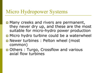 Micro Hydropower Systems
 Many creeks and rivers are permanent,
they never dry up, and these are the most
suitable for micro-hydro power production
 Micro hydro turbine could be a waterwheel
 Newer turbines : Pelton wheel (most
common)
 Others : Turgo, Crossflow and various
axial flow turbines
 