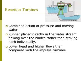Reaction Turbines
 Combined action of pressure and moving
water.
 Runner placed directly in the water stream
flowing over the blades rather than striking
each individually.
 Lower head and higher flows than
compared with the impulse turbines.
 