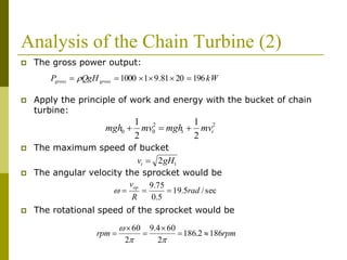 Analysis of the Chain Turbine (2)
 The gross power output:
 Apply the principle of work and energy with the bucket of chain
turbine:
 The maximum speed of bucket
 The angular velocity the sprocket would be
 The rotational speed of the sprocket would be
kWQgHP grossgross 1962081.911000  
22
00
2
1
2
1
tt mvmghmvmgh 
12gHvt 
sec/5.19
5.0
75.9
rad
R
vop

rpmrpm 1862.186
2
604.9
2
60







 