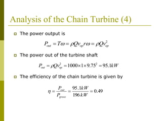 Analysis of the Chain Turbine (4)
 The power output is
 The power out of the turbine shaft
 The efficiency of the chain turbine is given by
2
opopout QvrQvTP  
kWQvP opout 1.9575.911000 22
 
49.0
196
1.95

kW
kW
P
P
gross
out

 