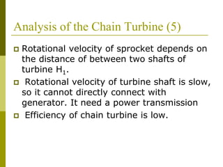 Analysis of the Chain Turbine (5)
 Rotational velocity of sprocket depends on
the distance of between two shafts of
turbine H1.
 Rotational velocity of turbine shaft is slow,
so it cannot directly connect with
generator. It need a power transmission
 Efficiency of chain turbine is low.
 