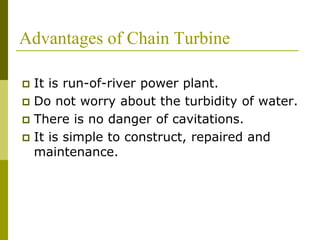 Advantages of Chain Turbine
 It is run-of-river power plant.
 Do not worry about the turbidity of water.
 There is no danger of cavitations.
 It is simple to construct, repaired and
maintenance.
 