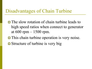 Disadvantages of Chain Turbine
 The slow rotation of chain turbine leads to
high speed ratios when connect to generator
at 600 rpm – 1500 rpm.
 This chain turbine operation is very noise.
 Structure of turbine is very big
 