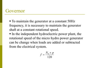 Governor
 To maintain the generator at a constant 50Hz
frequency, it is necessary to maintain the generator
shaft at a constant rotational speed.
 In the independent hydroelectric power plant, the
rotational speed of the micro hydro power generator
can be change when loads are added or subtracted
from the electrical system.
120
0 pN
f


 