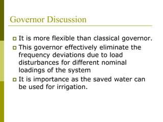 Governor Discussion
 It is more flexible than classical governor.
 This governor effectively eliminate the
frequency deviations due to load
disturbances for different nominal
loadings of the system
 It is importance as the saved water can
be used for irrigation.
 