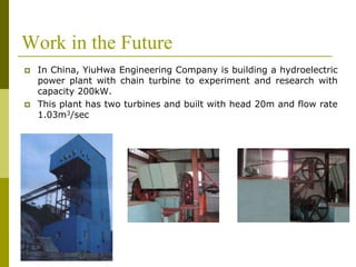 Work in the Future
 In China, YiuHwa Engineering Company is building a hydroelectric
power plant with chain turbine to experiment and research with
capacity 200kW.
 This plant has two turbines and built with head 20m and flow rate
1.03m3/sec
 