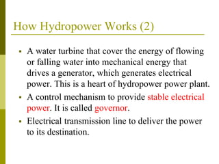 How Hydropower Works (2)
 A water turbine that cover the energy of flowing
or falling water into mechanical energy that
drives a generator, which generates electrical
power. This is a heart of hydropower power plant.
 A control mechanism to provide stable electrical
power. It is called governor.
 Electrical transmission line to deliver the power
to its destination.
 